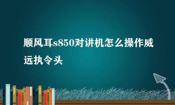 顺风耳s850对讲机怎么操作威远执令头