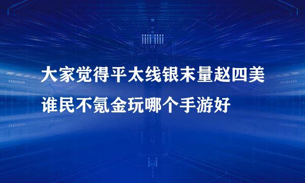 大家觉得平太线银末量赵四美谁民不氪金玩哪个手游好