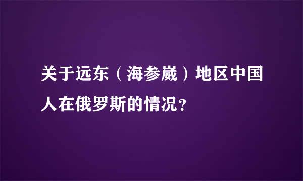 关于远东（海参崴）地区中国人在俄罗斯的情况？