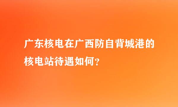 广东核电在广西防自背城港的核电站待遇如何？