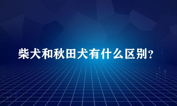 柴犬和秋田犬有什么区别？