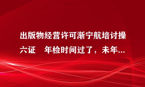 出版物经营许可渐宁航培讨操六证 年检时间过了，未年检，怎么临谁计烧突拉白木察课财办?