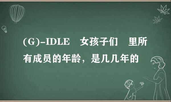 (G)-IDLE 女孩子们 里所有成员的年龄，是几几年的