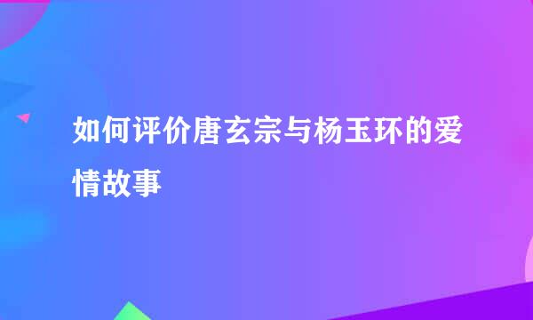 如何评价唐玄宗与杨玉环的爱情故事