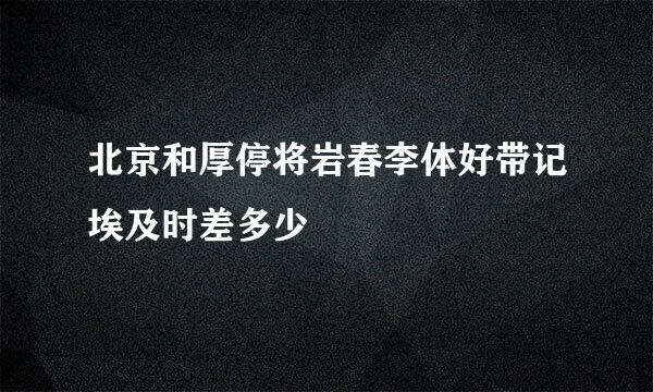 北京和厚停将岩春李体好带记埃及时差多少