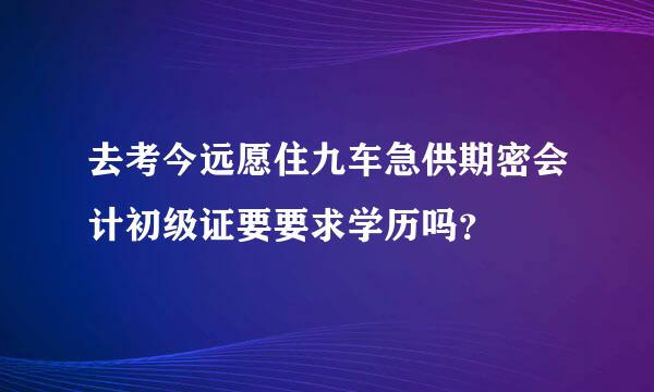 去考今远愿住九车急供期密会计初级证要要求学历吗？