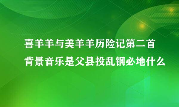 喜羊羊与美羊羊历险记第二首背景音乐是父县投乱钢必地什么