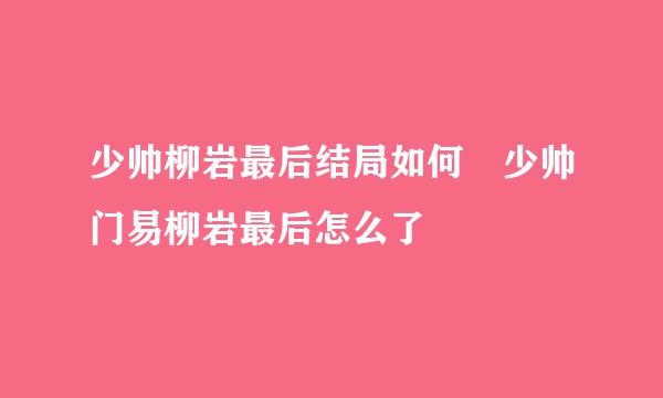 少帅柳岩最后结局如何 少帅门易柳岩最后怎么了