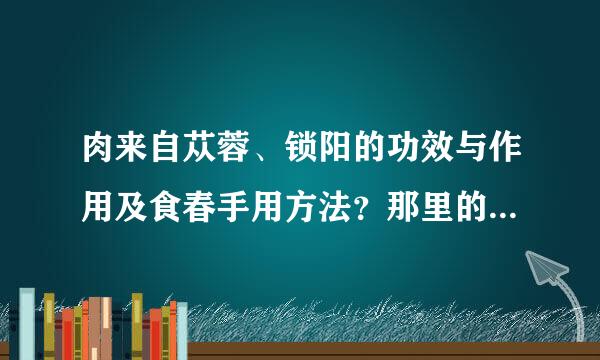 肉来自苁蓉、锁阳的功效与作用及食春手用方法？那里的最好？360问答