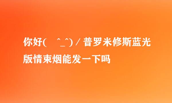 你好( ^_^)／普罗米修斯蓝光版情束烟能发一下吗