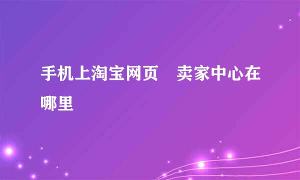 手机上淘宝网页 卖家中心在哪里