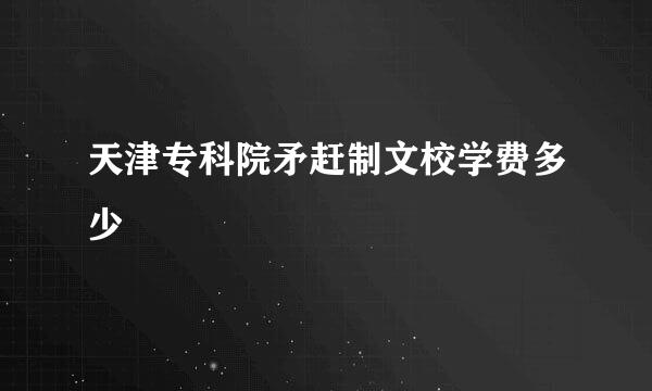 天津专科院矛赶制文校学费多少