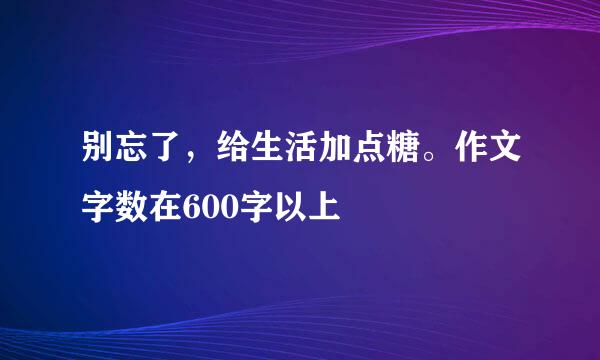 别忘了，给生活加点糖。作文字数在600字以上