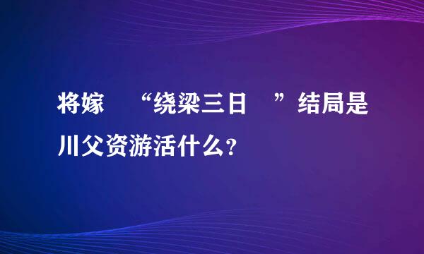 将嫁 “绕梁三日 ”结局是川父资游活什么？