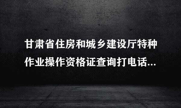 甘肃省住房和城乡建设厅特种作业操作资格证查询打电话无人接听