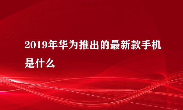 2019年华为推出的最新款手机是什么