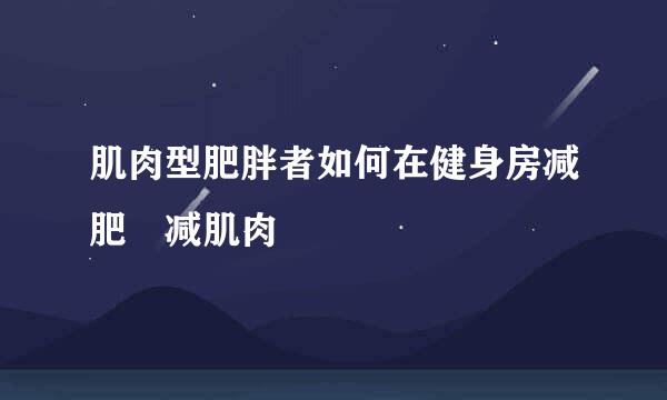 肌肉型肥胖者如何在健身房减肥 减肌肉