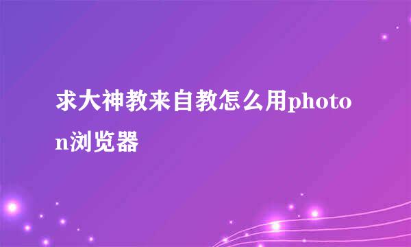 求大神教来自教怎么用photon浏览器