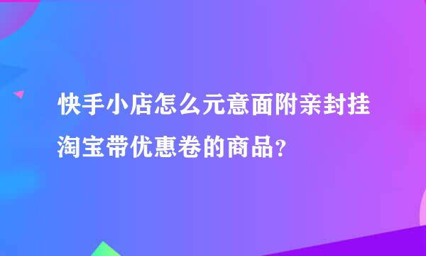 快手小店怎么元意面附亲封挂淘宝带优惠卷的商品？