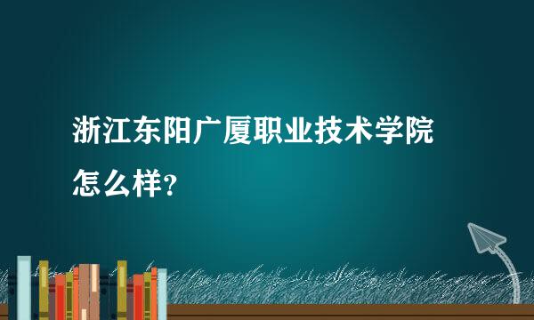 浙江东阳广厦职业技术学院 怎么样？