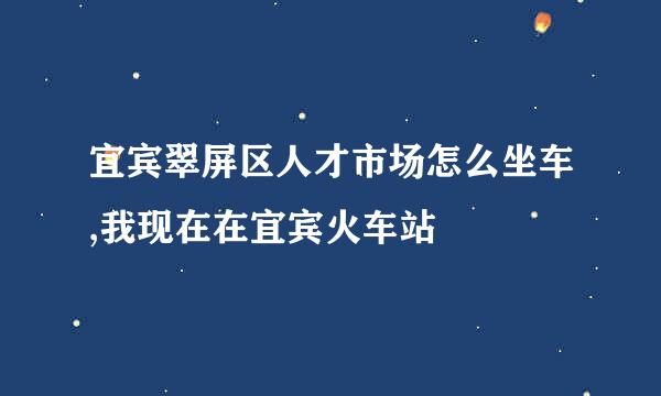 宜宾翠屏区人才市场怎么坐车,我现在在宜宾火车站