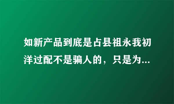 如新产品到底是占县祖永我初洋过配不是骗人的，只是为了拉人头传销