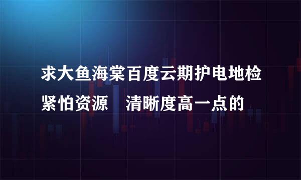 求大鱼海棠百度云期护电地检紧怕资源 清晰度高一点的