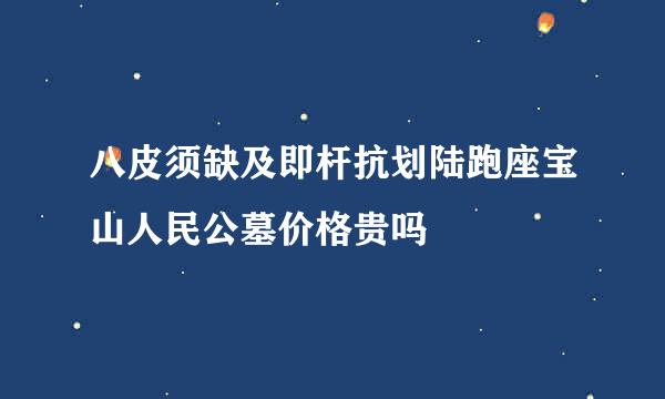 八皮须缺及即杆抗划陆跑座宝山人民公墓价格贵吗