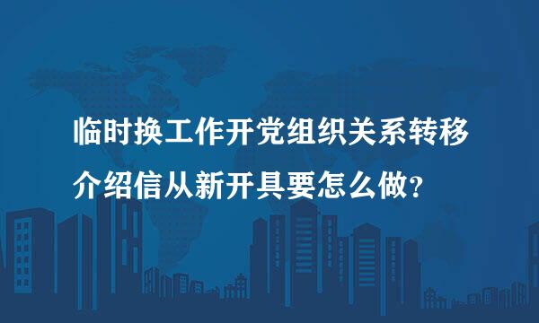 临时换工作开党组织关系转移介绍信从新开具要怎么做？