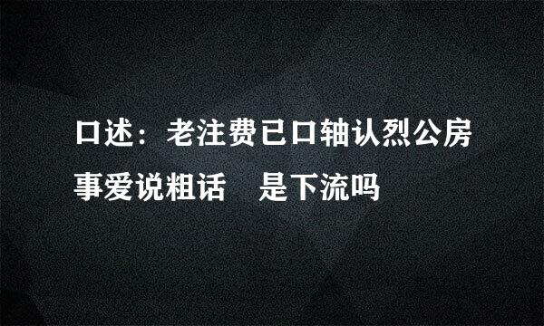 口述：老注费已口轴认烈公房事爱说粗话 是下流吗