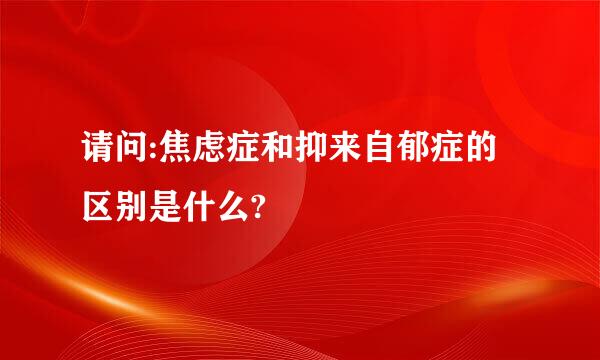 请问:焦虑症和抑来自郁症的区别是什么?