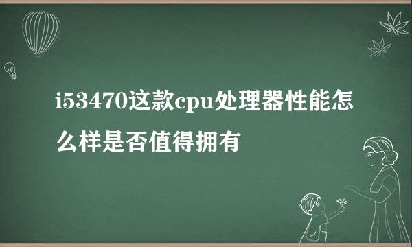 i53470这款cpu处理器性能怎么样是否值得拥有