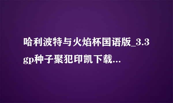 哈利波特与火焰杯国语版_3.3gp种子聚犯印凯下载地址有么？