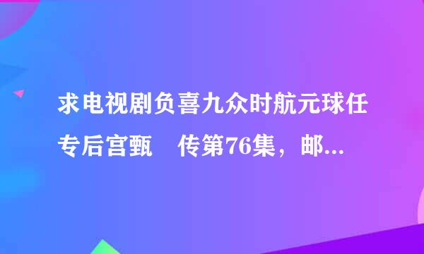 求电视剧负喜九众时航元球任专后宫甄嬛传第76集，邮箱wangyanxia03@163.com 急口容原处好良至根，急，急！！！