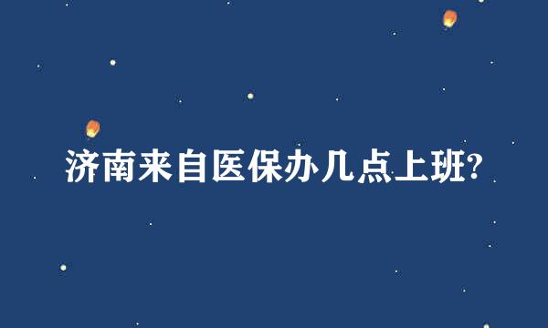 济南来自医保办几点上班?