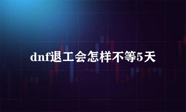 dnf退工会怎样不等5天