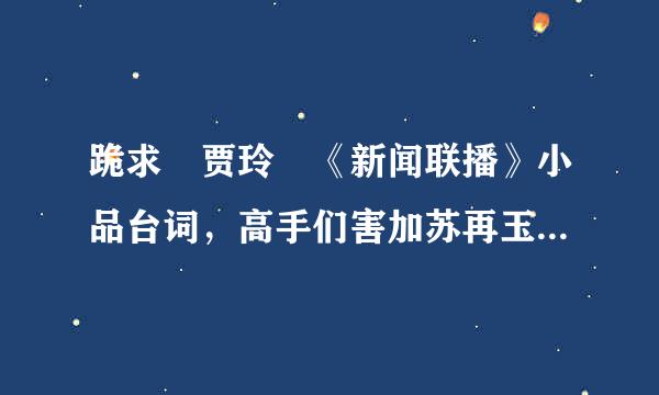 跪求 贾玲 《新闻联播》小品台词，高手们害加苏再玉多于即当帮帮帮忙吧!!!急需呀!