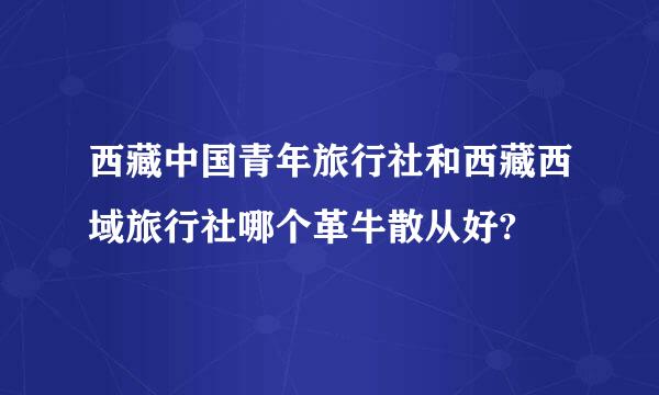 西藏中国青年旅行社和西藏西域旅行社哪个革牛散从好?