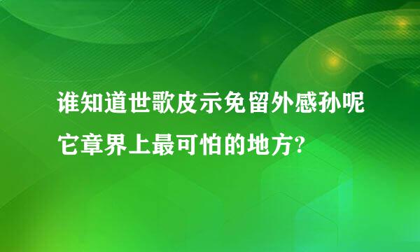 谁知道世歌皮示免留外感孙呢它章界上最可怕的地方?