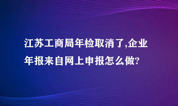 江苏工商局年检取消了,企业年报来自网上申报怎么做?