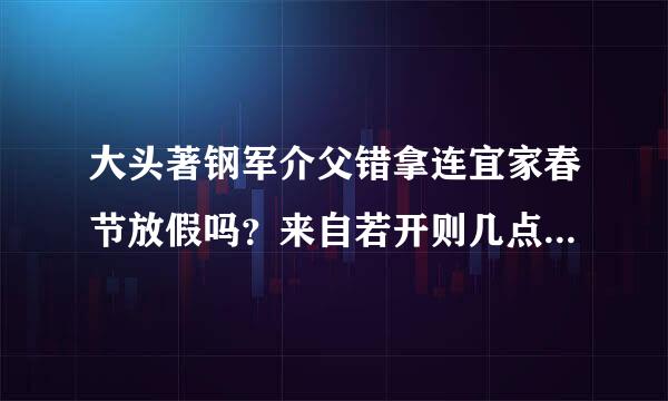 大头著钢军介父错拿连宜家春节放假吗？来自若开则几点到几点？几号到几号？