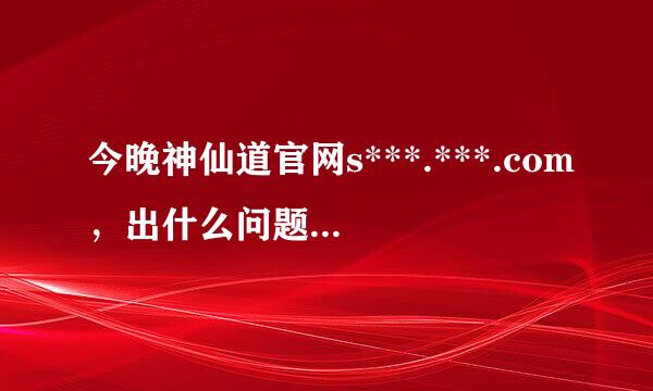 今晚神仙道官网s***.***.com，出什么问题了吗?我登了40分钟了，愣没登上去!擦