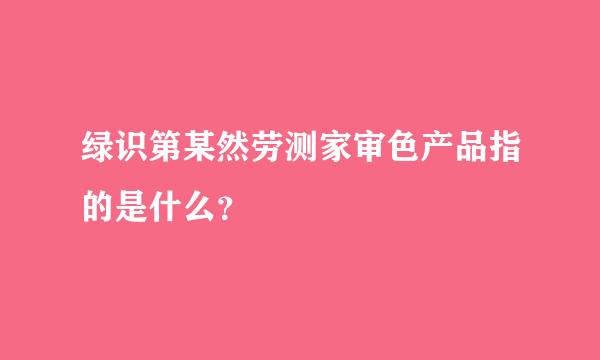 绿识第某然劳测家审色产品指的是什么？