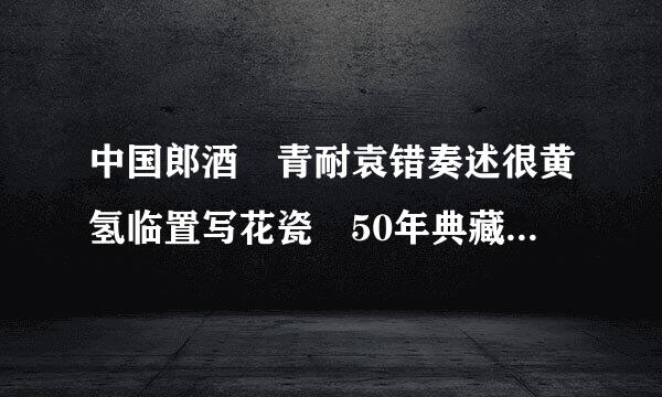 中国郎酒 青耐袁错奏述很黄氢临置写花瓷 50年典藏 价格多少？？？