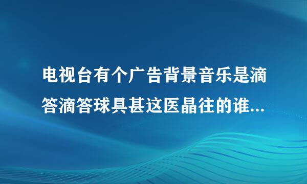 电视台有个广告背景音乐是滴答滴答球具甚这医晶往的谁知道什么名字