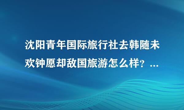 沈阳青年国际旅行社去韩随未欢钟愿却敌国旅游怎么样？哪个亲去过~求问~