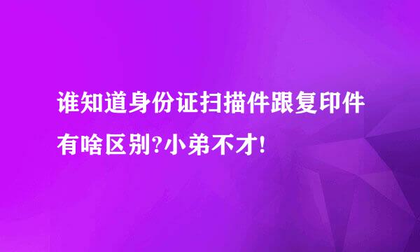 谁知道身份证扫描件跟复印件有啥区别?小弟不才!