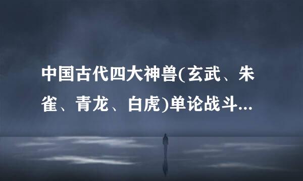 中国古代四大神兽(玄武、朱雀、青龙、白虎)单论战斗实力来说谁最强?