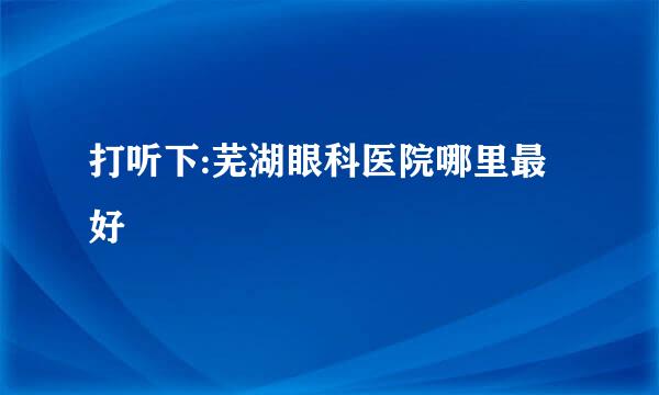 打听下:芜湖眼科医院哪里最好