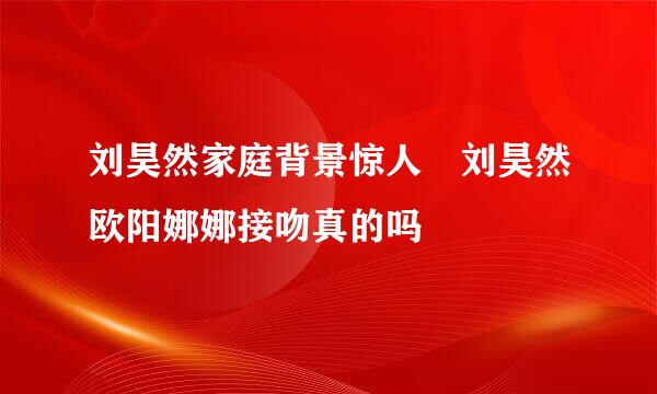 刘昊然家庭背景惊人 刘昊然欧阳娜娜接吻真的吗